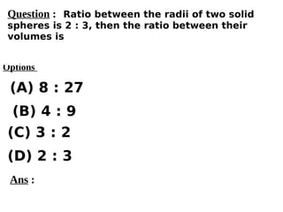 Options
(A) 8 : 27
(C) 3 : 2
(D) 2 : 3
(B) 4 : 9
Ans :
Question : Ratio between the radii of two solid
spheres is 2 : 3, then the ratio between their
volumes is
 