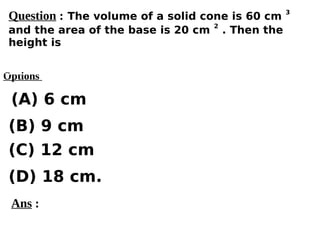 Options
(A) 6 cm
(C) 12 cm
(D) 18 cm.
(B) 9 cm
Ans :
Question : The volume of a solid cone is 60 cm
3
and the area of the base is 20 cm
2
. Then the
height is
 