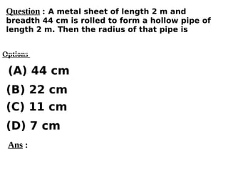 Options
(A) 44 cm
(C) 11 cm
(D) 7 cm
(B) 22 cm
Ans :
Question : A metal sheet of length 2 m and
breadth 44 cm is rolled to form a hollow pipe of
length 2 m. Then the radius of that pipe is
 