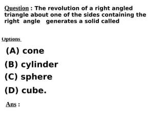 Options
(A) cone
(C) sphere
(D) cube.
(B) cylinder
Ans :
Question : The revolution of a right angled
triangle about one of the sides containing the
right angle generates a solid called
 