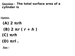 Options
(A) 2 πrh
(C) πrh
(D) πrl .
(B) 2 πr ( r + h )
Ans :
Question : The total surface area of a
cylinder is
 