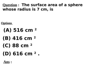 Options
(A) 516 cm 2
(C) 88 cm 2
(D) 616 cm 2
.
(B) 416 cm 2
Ans :
Question : The surface area of a sphere
whose radius is 7 cm, is
 