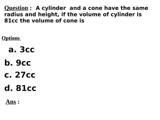 Options
a. 3cc
c. 27cc
d. 81cc
b. 9cc
Ans :
Question : A cylinder and a cone have the same
radius and height, if the volume of cylinder is
81cc the volume of cone is
 