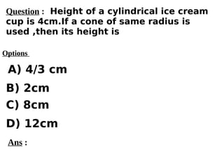 Options
A) 4/3 cm
C) 8cm
D) 12cm
B) 2cm
Ans :
Question : Height of a cylindrical ice cream
cup is 4cm.If a cone of same radius is
used ,then its height is
 