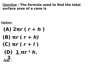 Options
(A) 2πr ( r + h )
(C) πr ( r + l )
(D) 1 πr 2
h.
3
(B) πr ( r + h)
Ans :
Question : The formula used to find the total
surface area of a cone is
 
