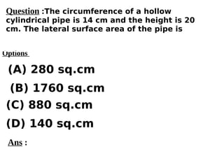 Options
(A) 280 sq.cm
(C) 880 sq.cm
(D) 140 sq.cm
(B) 1760 sq.cm
Ans :
Question :The circumference of a hollow
cylindrical pipe is 14 cm and the height is 20
cm. The lateral surface area of the pipe is
 