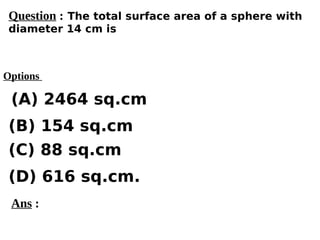 Options
(A) 2464 sq.cm
(C) 88 sq.cm
(D) 616 sq.cm.
(B) 154 sq.cm
Ans :
Question : The total surface area of a sphere with
diameter 14 cm is
 