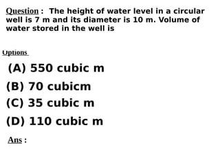 Options
(A) 550 cubic m
(C) 35 cubic m
(D) 110 cubic m
(B) 70 cubicm
Ans :
Question : The height of water level in a circular
well is 7 m and its diameter is 10 m. Volume of
water stored in the well is
 