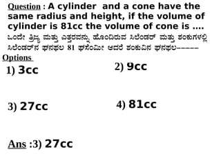 Options
1) 3cc
3) 27cc 4) 81cc
2) 9cc
Ans :3) 27cc
Question : A cylinder and a cone have the
same radius and height, if the volume of
cylinder is 81cc the volume of cone is ….
MAzÉÃ wædå ªÀÄvÀÄÛ JvÀÛgÀªÀ£ÀÄß ºÉÆA¢gÀÄªÀ ¹¯ÉAqÀgï ªÀÄvÀÄÛ ±ÀAPÀÄUÀ¼À°è
¹¯ÉAqÀgï£À WÀ£À¥sÀ® 81 WÀ¸ÉA«ÄÃ DzÀgÉ ±ÀAPÀÄ«£À WÀ£À¥sÀ®-----
 