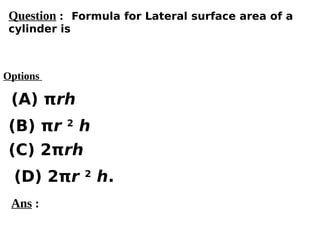 Options
(A) πrh
(C) 2πrh
(D) 2πr 2
h.
(B) πr 2
h
Ans :
Question : Formula for Lateral surface area of a
cylinder is
 