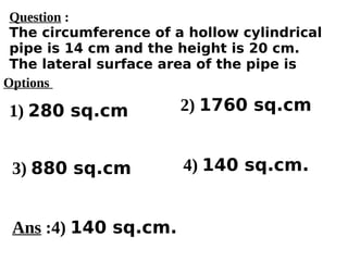 Options
1) 280 sq.cm
3) 880 sq.cm 4) 140 sq.cm.
2) 1760 sq.cm
Ans :4) 140 sq.cm.
Question :
The circumference of a hollow cylindrical
pipe is 14 cm and the height is 20 cm.
The lateral surface area of the pipe is
 