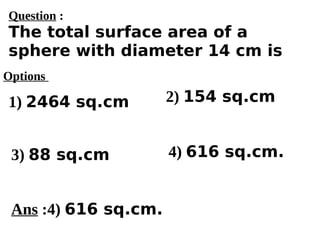Options
1) 2464 sq.cm
3) 88 sq.cm 4) 616 sq.cm.
2) 154 sq.cm
Ans :4) 616 sq.cm.
Question :
The total surface area of a
sphere with diameter 14 cm is
 