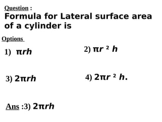 Options
1) πrh
3) 2πrh 4) 2πr 2
h.
2) πr 2
h
Ans :3) 2πrh
Question :
Formula for Lateral surface area
of a cylinder is
 