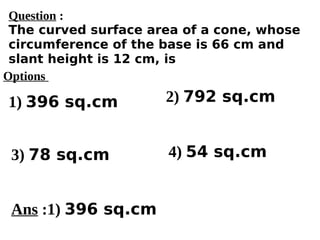 Options
1) 396 sq.cm
3) 78 sq.cm 4) 54 sq.cm
2) 792 sq.cm
Ans :1) 396 sq.cm
Question :
The curved surface area of a cone, whose
circumference of the base is 66 cm and
slant height is 12 cm, is
 