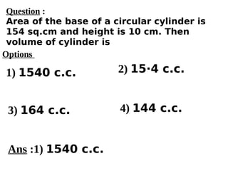 Options
1) 1540 c.c.
3) 164 c.c. 4) 144 c.c.
2) 15·4 c.c.
Ans :1) 1540 c.c.
Question :
Area of the base of a circular cylinder is
154 sq.cm and height is 10 cm. Then
volume of cylinder is
 