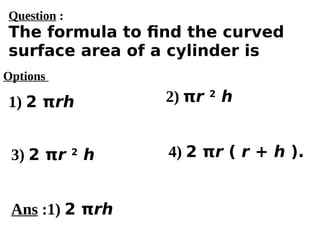 Options
1) 2 πrh
3) 2 πr 2
h 4) 2 πr ( r + h ).
2) πr 2
h
Ans :1) 2 πrh
Question :
The formula to find the curved
surface area of a cylinder is
 