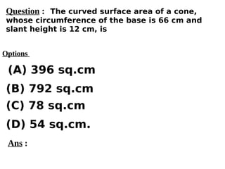Options
(A) 396 sq.cm
(C) 78 sq.cm
(D) 54 sq.cm.
(B) 792 sq.cm
Ans :
Question : The curved surface area of a cone,
whose circumference of the base is 66 cm and
slant height is 12 cm, is
 