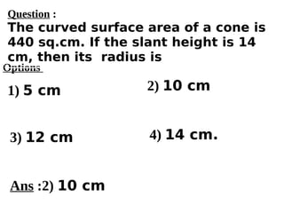 Options
1) 5 cm
3) 12 cm 4) 14 cm.
2) 10 cm
Ans :2) 10 cm
Question :
The curved surface area of a cone is
440 sq.cm. If the slant height is 14
cm, then its radius is
 