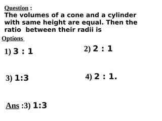 Options
1) 3 : 1
3) 1:3 4) 2 : 1.
2) 2 : 1
Ans :3) 1:3
Question :
The volumes of a cone and a cylinder
with same height are equal. Then the
ratio between their radii is
 