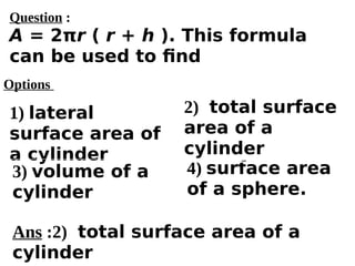 Options
1) lateral
surface area of
a cylinder
3) volume of a
cylinder
4) surface area
of a sphere.
2) total surface
area of a
cylinder
Ans :2) total surface area of a
cylinder
Question :
A = 2πr ( r + h ). This formula
can be used to find
 