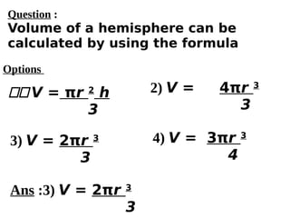Options
11V = πr 2
h
3
3) V = 2πr 3
3
4) V = 3πr 3
4
2) V = 4πr 3
3
Ans :3) V = 2πr 3
3
Question :
Volume of a hemisphere can be
calculated by using the formula
 