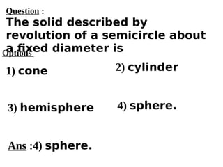 Options
1) cone
3) hemisphere 4) sphere.
2) cylinder
Ans :4) sphere.
Question :
The solid described by
revolution of a semicircle about
a fixed diameter is
 