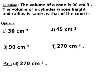 Options
1) 30 cm 3
3) 90 cm 3 4) 270 cm 3
.
2) 45 cm 3
Ans :4) 270 cm 3
.
Question : The volume of a cone is 90 cm 3 .
The volume of a cylinder whose height
and radius is same as that of the cone is
 