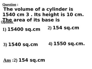 Options
1) 15400 sq.cm
3) 1540 sq.cm 4) 1550 sq.cm.
2) 154 sq.cm
Ans :2) 154 sq.cm
Question :
The volume of a cylinder is
1540 cm 3 . Its height is 10 cm.
The area of its base is
 