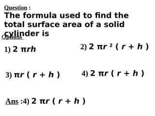Options
1) 2 πrh
3) πr ( r + h ) 4) 2 πr ( r + h )
2) 2 πr 2
( r + h )
Ans :4) 2 πr ( r + h )
Question :
The formula used to find the
total surface area of a solid
cylinder is
 