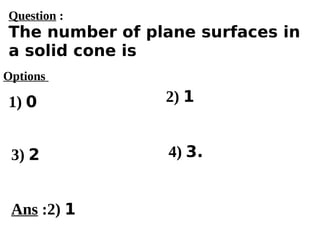 Options
1) 0
3) 2 4) 3.
2) 1
Ans :2) 1
Question :
The number of plane surfaces in
a solid cone is
 