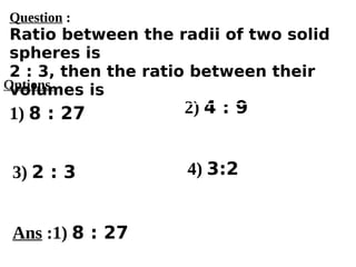 Options
1) 8 : 27
3) 2 : 3 4) 3:2
2) 4 : 9
Ans :1) 8 : 27
Question :
Ratio between the radii of two solid
spheres is
2 : 3, then the ratio between their
volumes is
 