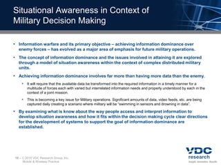 Situational Awareness in Context of
Military Decision Making

• Information warfare and its primary objective – achieving information dominance over
  enemy forces – has evolved as a major area of emphasis for future military operations.
• The concept of information dominance and the issues involved in attaining it are explored
  through a model of situation awareness within the context of complex distributed military
  units.
• Achieving information dominance involves far more than having more data than the enemy.
        It will require that the available data be transformed into the required information in a timely manner for a
          multitude of forces each with varied but interrelated information needs and properly understood by each in the
          context of a joint mission.
        This is becoming a key issue for Military operations. Significant amounts of data, video feeds, etc. are being
          captured daily creating a scenario where military will be “swimming in sensors and drowning in data”.

• By examining what is know about the way people access and interpret information to
  develop situation awareness and how it fits within the decision making cycle clear directions
  for the development of systems to support the goal of information dominance are
  established.




10 –    2010 VDC Research Group, Inc.
       Mobile & Wireless Practice
 