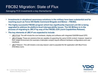 FBCB2 Migration: State of Flux
Salvaging FCS investments a key theme/barrier


• Investments in situational awareness solutions in the military have been substantial and far
  reaching (such as Force XXI Battle Command Brigade and Below – FBCB2).
• The highly successful FBCB2 program which has significantly improved unit SA is being
  upgraded to address its platform-level interoperability issues. The US Military is in the
  process of migrating to JBC-P by way of the FBCB2-JCR (Joint Capabilities Release).
• The key elements of JBC-P are expected to include:
        JBC-P Full. The will include the core hardware, display and software with integrated SAASM-based GPS.
        JBC-P Partial. These are solutions that are capable of supporting the same C2/SA content, however, based on
          their usage environment (for example a helicopter cockpit) require different hardware configurations and user
          interfaces.
        JBC-P Beacon. This will include a one-way beacon used to populate the SA application with Blue-Force
          (friendlies) icons.




13 –    2010 VDC Research Group, Inc.
       Mobile & Wireless Practice
 