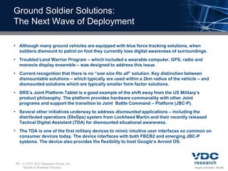 Ground Soldier Solutions:
The Next Wave of Deployment

• Although many ground vehicles are equipped with blue force tracking solutions, when
  soldiers dismount to patrol on foot they currently lose digital awareness of surroundings.
• Troubled Land Warrior Program – which included a wearable computer, GPS, radio and
  monocle display ensemble – was designed to address this issue.
• Current recognition that there is no “one size fits all” solution. Key distinction between
  dismountable solutions – which typically are used within a 2km radius of the vehicle – and
  dismounted solutions which are typically smaller form factor solutions.
• DRS’s Joint Platform Tablet is a good example of the shift away from the US Military’s
  product philosophy. The platform provides hardware commonality with other Joint
  programs and support the transition to Joint Battle Command – Platform (JBC-P).
• Several other initiatives underway to address dismounted applications – including the
  distributed operations (DIsOps) system from Lockheed Martin and their recently released
  Tactical Digital Assistant (TDA) for dismounted situational awareness.
• The TDA is one of the first military devices to mimic intuitive user interfaces so common on
  consumer devices today. The device interfaces with both FBCB2 and emerging JBC-P
  systems. The device also provides the flexibility to host Google’s Anroid OS.



15 –    2010 VDC Research Group, Inc.
       Mobile & Wireless Practice
 