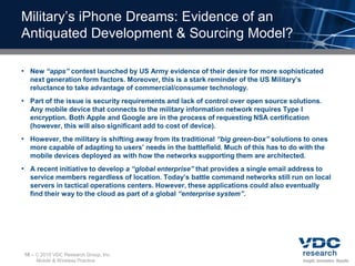 Military’s iPhone Dreams: Evidence of an
Antiquated Development & Sourcing Model?

• New “apps” contest launched by US Army evidence of their desire for more sophisticated
  next generation form factors. Moreover, this is a stark reminder of the US Military’s
  reluctance to take advantage of commercial/consumer technology.
• Part of the issue is security requirements and lack of control over open source solutions.
  Any mobile device that connects to the military information network requires Type I
  encryption. Both Apple and Google are in the process of requesting NSA certification
  (however, this will also significant add to cost of device).
• However, the military is shifting away from its traditional “big green-box” solutions to ones
  more capable of adapting to users’ needs in the battlefield. Much of this has to do with the
  mobile devices deployed as with how the networks supporting them are architected.
• A recent initiative to develop a “global enterprise” that provides a single email address to
  service members regardless of location. Today’s battle command networks still run on local
  servers in tactical operations centers. However, these applications could also eventually
  find their way to the cloud as part of a global “enterprise system”.




16 –    2010 VDC Research Group, Inc.
       Mobile & Wireless Practice
 