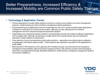 Better Preparedness, Increased Efficiency &
Increased Mobility are Common Public Safety Themes

• Technology & Application Trends:
        Primary applications for public safety solutions continue to revolve around citation and record management
           solutions, mobile ticketing and other workforce management related applications.
          Social networking and collaboration tools are increasingly the norm for a variety of public safety applications.
           In addition to using them for internal communication, agencies are also utilizing them for evidence
           management and more advanced situational awareness solutions.
          Organizations are expressing renewed interest in next generation security and evidence collection applications
           such as digital video. Although representing a smaller share of the overall market, they are expected to
           represent a critical catalyst moving forward.
          A key element of many next generation public safety solutions – especially surrounding evidence collection –
           are geographic information systems (GIS). These solutions also represent a key pillar for SA applications in
           public safety.
          Most demand in GIS solutions is from agencies with homeland security, law enforcement and emergency
           management responsibilities. Beyond standard mapping functions, GIS solutions provide critical leverage to
           drive other core applications through dedicated interfaces to mobile devices, emergency management systems
           and location intelligence.




18 –    2010 VDC Research Group, Inc.
       Mobile & Wireless Practice
 