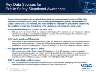 Key Data Sources for
Public Safety Situational Awareness

• Commonly used applications and solutions such as computer-aided dispatch (CAD), GIS,
  automatic vehicle location (AVL), records management systems (RMS), weather services,
  video camera feeds, dashboards, and some enterprise applications provide the opportunity
  to select the desired data to create specific situational awareness for public safety.
• Computer-Aided Dispatch Provides Incident Data
        CAD is a source of event, incident, and resource availability data. New incidents and unit statuses are captured
          within CAD, providing an accurate picture of what is occurring in the community as well as the community's
          capacity to handle and respond to new incidents.

• AVL Tracks Location of Resources
        When interfaced with other server-based technologies, AVL records the user's position so data and information
          relating to the public safety user's location and activity can be provided, displayed, and accessed on a map on
          a mobile data terminal, in an Emergency Operations Center (EOC), or on other connected computer systems.

• GIS Aggregates Data in a Spatial Context
        GIS can access and display data from local GIS databases or other GIS services. In addition to incident
          locations, emergency responders and incident commanders need to know the location of essential resources,
          assets, and infrastructure. This data, when combined with planning and assessment data (high-risk areas,
          hazard areas, critical infrastructure, etc.), results in relevant and actionable information.

• RMS Provides Historical Information
        RMS provides historical incident data such as locations of crimes and fires, emergency medical responses
          (including vehicle and personal injury accidents), and citizen assist responses.

20 –    2010 VDC Research Group, Inc.
       Mobile & Wireless Practice
 