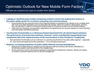 Optimistic Outlook for New Mobile Form Factors
 Officials are cautious but open to smaller form factors



• Laptops or two/three piece mobile computing solutions remain the leading form factors in
  the public safety sector for in-vehicle computing and communications.
      Ensuring that they are using the most current mapping software is essential for the officials since it enables them
            with most up-to-date information such as where they are located, where the incident is taking place, and how
            they can get there in addition to storing the building maps for schools and public and commercial buildings.
           Other than the emerging/ next generation applications, the departments are using the laptops for mainly reporting
            and note taking/ interviewing purposes.

• Touchscreen functionality is a critical purchased requirement for all vehicle-based solutions.
  The performance of touchscreen solutions, however, varies considerably (respondents have
  complained about the responsiveness of the touchscreens in their Panasonic Toughbook).
    Next generation functionality such as multi-touch is a growing requirement in the public safety segment – especially
         for more advanced mapping and GIS applications – is an emerging requirement.
• However, increasing proportion of public safety officials carrying Smartphones.
           Deployment of these devices is starting from the executive staff and continue with officers. BlackBerry is
            the dominant platform with almost 60% of the installed base.
           Email continues to be the most popular application supported by Smartphones. However, officers are looking
            for access to backend systems such as records management.




  24 –    2010 VDC Research Group, Inc.
         Mobile & Wireless Practice
 