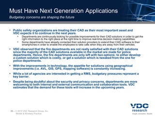 Must Have Next Generation Applications
Budgetary concerns are shaping the future


• Public safety organizations are treating their CAD as their most important asset and
  VDC expects it to continue in the next years.
     Departments are continuously looking for possible improvements for their CAD solutions in order to get the
            right information to the right place at the right time to improve real-time decision making capabilities.
           Some departments have already contacted their solution providers to extend their CAD software to their
            smartphones in order to enable the employees to take calls when they are away from their vehicles.
• VDC observed that the fire departments are not really satisfied with their CAD solutions
  since the majority of the CAD solutions available in the market are made for police
  departments. Hence, the fire departments are only left with two options; to either develop
  a custom solution which is costly, or get a solution which is tweaked from the one for
  police departments.
• With the improvements in technology, the appetite for solutions using geographical
  improvements (i.e. AVL, GIS, GPS, mapping software) is constantly increasing.
• While a lot of agencies are interested in getting a RMS, budgetary pressures represent a
  key barrier.
• Despite being doubtful about the security and privacy concerns, departments are more
  welcoming to both internal and external communication and collaboration tools. VDC
  estimates that the demand for these tools will increase in the upcoming years.




26 –    2010 VDC Research Group, Inc.
       Mobile & Wireless Practice
 