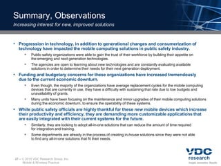 Summary, Observations
Increasing interest for new, improved solutions


• Progression in technology, in addition to generational changes and consumerization of
  technology have impacted the mobile computing solutions in public safety industry.
      Public safety organizations were able to gain the trust of their workforce by building their appetite on
            the emerging and next generation technologies.
           The agencies are open to learning about new technologies and are constantly evaluating available
            solutions in order to determine their needs for their next generation deployment.
• Funding and budgetary concerns for these organizations have increased tremendously
  due to the current economic downturn.
     Even though, the majority of the organizations have average replacement cycles for the mobile computing
            devices that are currently in use, they have a difficulty with sustaining that rate due to low budgets and
            unavailability of grants.
           Many units have been focusing on the maintenance and minor upgrades of their mobile computing solutions
            during the economic downturn, to ensure the operability of these systems.
• While public safety officials are highly thankful for these new mobile devices which increase
  their productivity and efficiency, they are demanding more customizable applications that
  are easily integrated with their current systems for the future.
      Similarly, they are looking to adopt all-in-one solutions that can reduce the amount of time required
            for integration and training.
           Some departments are already in the process of creating in-house solutions since they were not able
            to find any all-in-one solutions that fit their needs.




27 –    2010 VDC Research Group, Inc.
       Mobile & Wireless Practice
 
