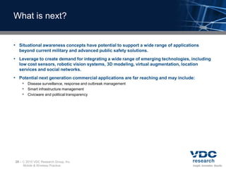What is next?


• Situational awareness concepts have potential to support a wide range of applications
  beyond current military and advanced public safety solutions.
• Leverage to create demand for integrating a wide range of emerging technologies, including
  low cost sensors, robotic vision systems, 3D modeling, virtual augmentation, location
  services and social networks.
• Potential next generation commercial applications are far reaching and may include:
        Disease surveillance, response and outbreak management
        Smart infrastructure management
        Civicware and political transparency




28 –    2010 VDC Research Group, Inc.
       Mobile & Wireless Practice
 