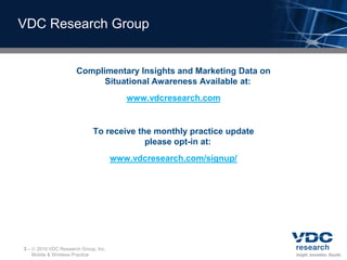 VDC Research Group


                       Complimentary Insights and Marketing Data on
                             Situational Awareness Available at:
                                         www.vdcresearch.com


                             To receive the monthly practice update
                                          please opt-in at:
                                      www.vdcresearch.com/signup/




3–    2010 VDC Research Group, Inc.
     Mobile & Wireless Practice
 
