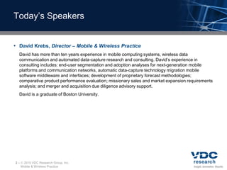 Today’s Speakers


• David Krebs, Director – Mobile & Wireless Practice
  David has more than ten years experience in mobile computing systems, wireless data
  communication and automated data-capture research and consulting. David’s experience in
  consulting includes: end-user segmentation and adoption analyses for next-generation mobile
  platforms and communication networks, automatic data-capture technology migration mobile
  software middleware and interfaces; development of proprietary forecast methodologies;
  comparative product performance evaluation; missionary sales and market expansion requirements
  analysis; and merger and acquisition due diligence advisory support.
  David is a graduate of Boston University.




2–    2010 VDC Research Group, Inc.
     Mobile & Wireless Practice
 
