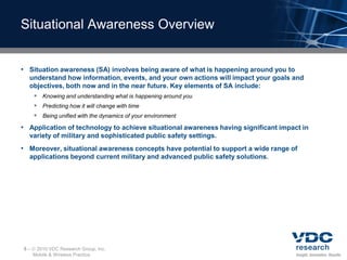 Situational Awareness Overview


• Situation awareness (SA) involves being aware of what is happening around you to
  understand how information, events, and your own actions will impact your goals and
  objectives, both now and in the near future. Key elements of SA include:
    Knowing and understanding what is happening around you
    Predicting how it will change with time
    Being unified with the dynamics of your environment
• Application of technology to achieve situational awareness having significant impact in
  variety of military and sophisticated public safety settings.
• Moreover, situational awareness concepts have potential to support a wide range of
  applications beyond current military and advanced public safety solutions.




5–    2010 VDC Research Group, Inc.
     Mobile & Wireless Practice
 