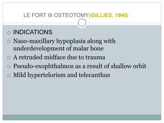 LE FORT III OSTEOTOMY(GILLIES, 1940)
 INDICATIONS
 Naso-maxillary hypoplasia along with
underdevelopment of malar bone
 A retruded midface due to trauma
 Pseudo-exophthalmos as a result of shallow orbit
 Mild hypertelorism and telecanthus
 