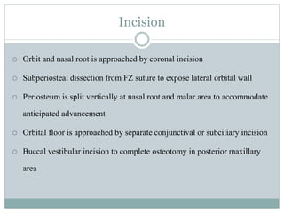 Incision
 Orbit and nasal root is approached by coronal incision
 Subperiosteal dissection from FZ suture to expose lateral orbital wall
 Periosteum is split vertically at nasal root and malar area to accommodate
anticipated advancement
 Orbital floor is approached by separate conjunctival or subciliary incision
 Buccal vestibular incision to complete osteotomy in posterior maxillary
area
 