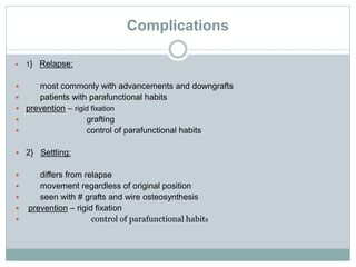 Complications
 1} Relapse:
 most commonly with advancements and downgrafts
 patients with parafunctional habits
 prevention – rigid fixation
 grafting
 control of parafunctional habits
 2} Settling:
 differs from relapse
 movement regardless of original position
 seen with # grafts and wire osteosynthesis
 prevention – rigid fixation
 control of parafunctional habits
 