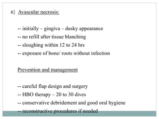 6} Avascular necrosis:
-- initially – gingiva – dusky appearance
-- no refill after tissue blanching
-- sloughing within 12 to 24 hrs
-- exposure of bone/ roots without infection
Prevention and management
-- careful flap design and surgery
-- HBO therapy – 20 to 30 dives
-- conservative debridement and good oral hygiene
-- reconstructive procedures if needed
 