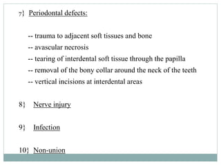 7} Periodontal defects:
-- trauma to adjacent soft tissues and bone
-- avascular necrosis
-- tearing of interdental soft tissue through the papilla
-- removal of the bony collar around the neck of the teeth
-- vertical incisions at interdental areas
8} Nerve injury
9} Infection
10} Non-union
 