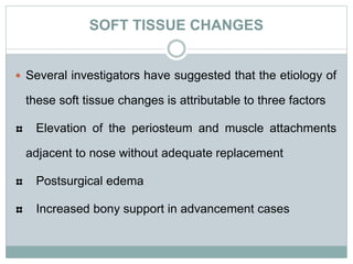 SOFT TISSUE CHANGES
 Several investigators have suggested that the etiology of
these soft tissue changes is attributable to three factors
Elevation of the periosteum and muscle attachments
adjacent to nose without adequate replacement
Postsurgical edema
Increased bony support in advancement cases
 